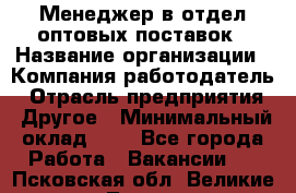 Менеджер в отдел оптовых поставок › Название организации ­ Компания-работодатель › Отрасль предприятия ­ Другое › Минимальный оклад ­ 1 - Все города Работа » Вакансии   . Псковская обл.,Великие Луки г.